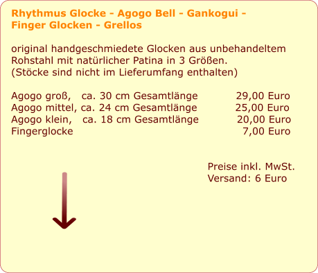 Rhythmus Glocke - Agogo Bell - Gankogui -  Finger Glocken - Grellos  original handgeschmiedete Glocken aus unbehandeltem  Rohstahl mit natrlicher Patina in 3 Gren.  (Stcke sind nicht im Lieferumfang enthalten)   Agogo gro,   ca. 30 cm Gesamtlnge           29,00 Euro Agogo mittel, ca. 24 cm Gesamtlnge           25,00 Euro Agogo klein,   ca. 18 cm Gesamtlnge           20,00 Euro Fingerglocke                                                 7,00 Euro         Preise inkl. MwSt. Versand: 6 Euro