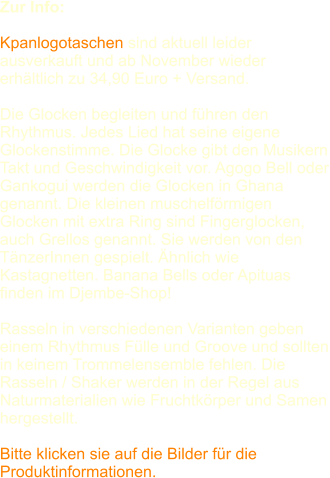 Zur Info:   Kpanlogotaschen sind aktuell leider ausverkauft und ab November wieder erhltlich zu 34,90 Euro + Versand.  Die Glocken begleiten und fhren den Rhythmus. Jedes Lied hat seine eigene Glockenstimme. Die Glocke gibt den Musikern Takt und Geschwindigkeit vor. Agogo Bell oder Gankogui werden die Glocken in Ghana genannt. Die kleinen muschelfrmigen Glocken mit extra Ring sind Fingerglocken, auch Grellos genannt. Sie werden von den TnzerInnen gespielt. hnlich wie Kastagnetten. Banana Bells oder Apituas finden im Djembe-Shop! Rasseln in verschiedenen Varianten geben einem Rhythmus Flle und Groove und sollten in keinem Trommelensemble fehlen. Die Rasseln / Shaker werden in der Regel aus Naturmaterialien wie Fruchtkrper und Samen hergestellt. Bitte klicken sie auf die Bilder fr die Produktinformationen.