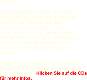 Zur Info:   Djembe Lernhilfen, gleich ob auf CD  oder DVD, sind immer nur die zweite  Wahl fr den Trommel Einstieg und nur dann zu empfehlen wenn  wirklich nicht die Mglichkeit besteht  sich die Grundkenntnisse, insbesondere  der korrekten Schlagtechniken, von  einem guten Trommellehrer zeigen  zu lassen.   Lernhilfen sind vor Allem dazu gedacht  im Unterricht erlernte Kenntnisse zu ben  und auszubauen. Klicken Sie auf die CDs fr mehr Infos.